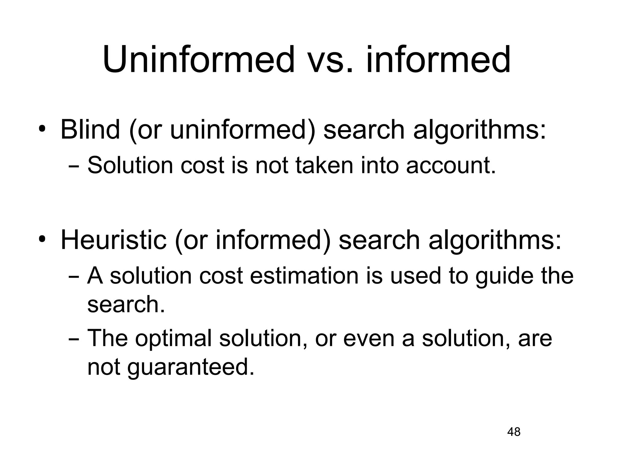 48
Uninformed vs. informed
• Blind (or uninformed) search algorithms:
– Solution cost is not taken into account.
• Heuristic (or informed) search algorithms:
– A solution cost estimation is used to guide the
search.
– The optimal solution, or even a solution, are
not guaranteed.
48
 