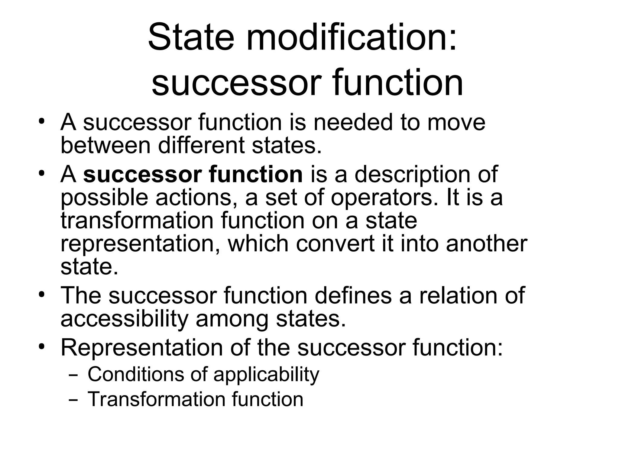 State modification:
successor function
• A successor function is needed to move
between different states.
• A successor function is a description of
possible actions, a set of operators. It is a
transformation function on a state
representation, which convert it into another
state.
• The successor function defines a relation of
accessibility among states.
• Representation of the successor function:
– Conditions of applicability
– Transformation function
 