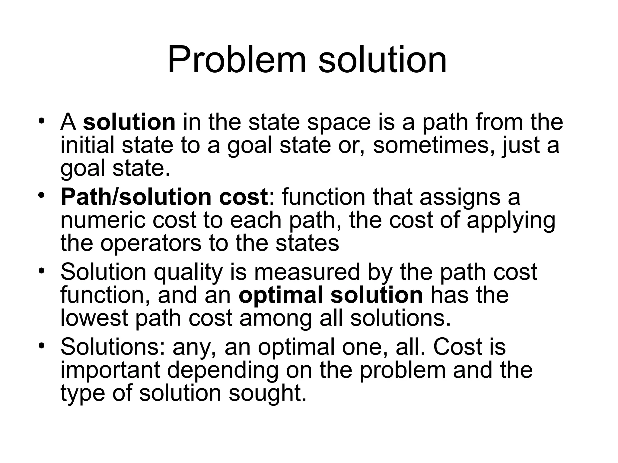 Problem solution
• A solution in the state space is a path from the
initial state to a goal state or, sometimes, just a
goal state.
• Path/solution cost: function that assigns a
numeric cost to each path, the cost of applying
the operators to the states
• Solution quality is measured by the path cost
function, and an optimal solution has the
lowest path cost among all solutions.
• Solutions: any, an optimal one, all. Cost is
important depending on the problem and the
type of solution sought.
 
