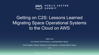 © 2018, Amazon Web Services, Inc. or its affiliates. All rights reserved.
Jason Lee
Iron Patriot Chief Architect, Lockheed Martin Space
David English, Mission Solutions Chief Engineer, Lockheed Martin Space
v1.0
Getting on C2S: Lessons Learned
Migrating Space Operational Systems
to the Cloud on AWS
 