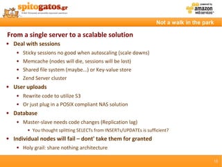 Not a walk in the park

From a single server to a scalable solution
   Deal with sessions
        Sticky sessions no good when autoscaling (scale downs)
        Memcache (nodes will die, sessions will be lost)
        Shared file system (maybe...) or Key-value store
        Zend Server cluster
   User uploads
        Rewrite code to utilize S3
        Or just plug in a POSIX compliant NAS solution
   Database
        Master-slave needs code changes (Replication lag)
              You thought splitting SELECTs from INSERTs/UPDATEs is sufficient?
   Individual nodes will fail – dont' take them for granted
        Holy grail: share nothing architecture

                                                                                               15
 