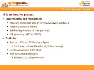 Continuous improvement

It is an iterative process
   Incrementally add robbustness
        Measure and collect data (Newrelic, MONyog, sysstat...)
        Alert (Cloudwatch, monit)
        Self healing (beware of false positives)
        Fall gracefully (MRT vs MTBF)
   Optimize
        Test out different EC2 Instance Types
            Once sure, reserve them for significant savings

        Use Cloudwatch in front of S3
        Test autoscaling strategies
            Scaleup fast, scaledown slow




                                                                                16
 