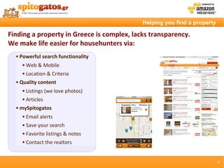 Helping you find a property

Finding a property in Greece is complex, lacks transparency.
We make life easier for househunters via:
     Powerful search functionality
          Web & Mobile
          Location & Criteria
     Quality content
          Listings (we love photos)
          Articles
     mySpitogatos
          Email alerts
          Save your search
          Favorite listings & notes
          Contact the realtors


                                                                          4
 