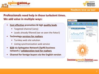 Realtors love us too!

Professionals need help in those turbulent times.
We add value in multiple ways:
     Cost effective promotion & high quality leads
          Targeted channel (very)
          Leads already filtered (we ve seen the fotos!)
     Technology services for realtors
          Turnkey web site solution
          Listing synchronization web service
     B2B via Spitogatos Network (SpiN) business
      network / collaboration tool for realtors
     Channel for foreign buyers via the English version




                                                                                    5
 