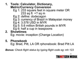 Tools: Calculator, Dictionary, Metric/Currency Conversion Eg 1: 233 square feet in square meter OR  233 sq ft  =? sq m Eg 2: define: dodecagon  Eg 3: currency of Brazil in Malaysian money Eg 4: 3.578 USD in MYR Eg 5: 5.6 million British pounds in MYR Eg 6: half a cup in teaspoons Showtimes Eg: movie: inception (Change Location) Phonebook Eg: Brad, Pitt, LA OR rphonebook: Brad Pitt LA Bonus:  Check flight status by typing flight code eg: mh 123 