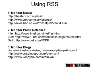 Using RSS 1. Monitor News: http://thestar.com.my/rss/ http://www.cnn.com/services/rss/ http://news.bbc.co.uk/2/hi/help/3223484.stm 2. Monitor Press Releases:  Intel: http://www.intel.com/intel/rss.htm IBM: http://www-1.ibm.com/services/us/igs/rss/rss.html Dell: http://www.dell.com/RSS/ 3. Monitor Blogs:  http://www.tonyfernandesblog.com/main.php?tempskin=_rss2 http://rockybru.blogspot.com/atom.xml http://www.kennysia.com/atom.xml 