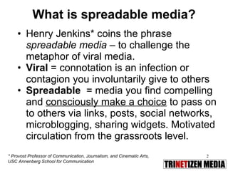 What is spreadable media? Henry Jenkins* coins the phrase  spreadable media  – to challenge the metaphor of viral media. Viral  = connotation is an infection or contagion you involuntarily give to others  Spreadable   = media you find compelling and  consciously make a choice  to pass on to others via links, posts, social networks, microblogging, sharing widgets. Motivated circulation from the grassroots level. * Provost Professor of Communication, Journalism, and Cinematic Arts,  USC Annenberg School for Communication  
