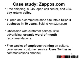 Case study: Zappos.com Free shipping, a 24/7 open call center, and  365-day return policy.   Turned an e-commerce shoe site into a  US$1B business in 10 years . Sold to Amazon.com Obsession with customer service, little advertising,  organic word-of-mouth  recommendations.  Five weeks of employee training  on culture, core values, customer service.  Uses Twitter   as communications channel. 