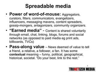 Spreadable media Power of word-of-mouse:   Aggregators, curators, filters, communicators, evangelizers, influencers, messaging mavens, content spreaders, gossip-mongers, antagonizers, community organizers.  “ Earned media”  -  Content is shared voluntarily through email, chat, linking, blogs, forums and social networks (as opposed to paid media eg print ads, billboards, TVCs) Pass-along value   – News deemed of value to tell a friend, a relative, a follower, a fan. It has some  contextual  meaning – funny, political, geographical, historical, societal. “Do your best, link to the rest.” 