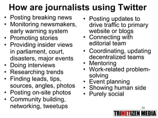 How are journalists using Twitter Posting breaking news Monitoring newsmakers, early warning system Promoting stories Providing insider views in parliament, court,  disasters, major events Doing interviews Researching trends Finding leads, tips, sources, angles, photos Posting on-site photos Community building, networking, tweetups Posting updates to drive traffic to primary website or blogs Connecting with editorial team Coordinating, updating decentralized teams Mentoring Work-related problem-solving Event planning Showing human side Purely social 