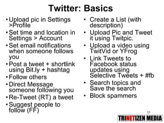 Twitter: Basics Upload pic in Settings >Profile Set time and location in Settings > Account Set email notifications when someone follows you Post a tweet + shortlink using Bit.ly + hashtag Follow others Direct Message someone following you Re-Tweet (RT) a tweet Suggest people to follow (FF) Create a List (with description) Upload Pic and Tweet it using Twitpic. Upload a video using TwitVid or YFrog Link Tweets to Facebook status updates using Selective Tweets + #fb Search topics and Save the search Block spammers 