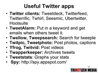 Useful Twitter apps Twitter clients:  Tweetdeck, Twitterfeed, Twitterrific, Twhirl, Seesmic, Ubertwitter, Hootsuite  TweetAlarm:  Put in a keyword and get emails when others tweet it. Twellow, Tweepsearch:  Search for tweeple Twitpic, Tweetphoto:  Post photos, captions Yfrog, Twitvid:  Post videos Twapperkeeper:  Archives tweets Tweetstats : Graphs your stats Spy:  http://spy.appspot.com/  