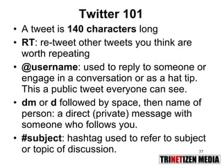 Twitter 101 A tweet is  140 characters  long RT : re-tweet other tweets you think are worth repeating @username : used to reply to someone or engage in a conversation or as a hat tip. This a public tweet everyone can see. dm  or  d  followed by space, then name of person: a direct (private) message with someone who follows you. #subject : hashtag used to refer to subject or topic of discussion.  