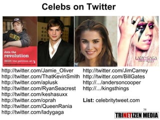 Celebs on Twitter http://twitter.com/Jamie_Oliver  http://twitter.com/ThatKevinSmith http://twitter.com/aplusk http://twitter.com/RyanSeacrest http://twitter.com/keshasuxx http://twitter.com/oprah http://twitter.com/QueenRania http://twitter.com/ladygaga http://twitter.com/JimCarrey http://twitter.com/BillGates http://.../andersoncooper http://.../kingsthings List:  celebritytweet.com 