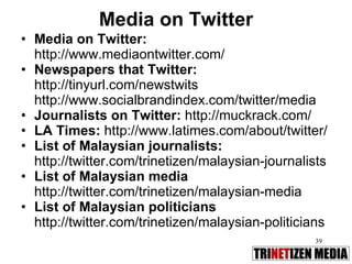 Media on Twitter Media on Twitter:  http://www.mediaontwitter.com/ Newspapers that Twitter: http://tinyurl.com/newstwits http://www.socialbrandindex.com/twitter/media  Journalists on Twitter:  http://muckrack.com/ LA Times:  http://www.latimes.com/about/twitter/ List of Malaysian journalists: http://twitter.com/trinetizen/malaysian-journalists List of Malaysian media http://twitter.com/trinetizen/malaysian-media List of Malaysian politicians http://twitter.com/trinetizen/malaysian-politicians 