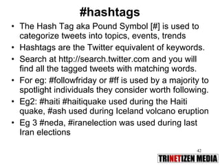 #hashtags The Hash Tag aka Pound Symbol [#] is used to categorize tweets into topics, events, trends Hashtags are the Twitter equivalent of keywords.  Search at http://search.twitter.com and you will find all the tagged tweets with matching words.  For eg: #followfriday or #ff is used by a majority to spotlight individuals they consider worth following.  Eg2: #haiti #haitiquake used during the Haiti quake, #ash used during Iceland volcano eruption Eg 3 #neda, #iranelection was used during last Iran elections 