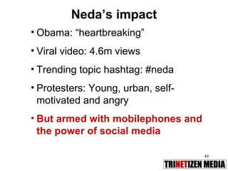 Neda’s impact Obama: “heartbreaking” Viral video: 4.6m views Trending topic hashtag: #neda Protesters: Young, urban, self-motivated and angry But armed with mobilephones and the power of social media 