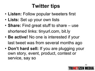 Twitter tips Listen:  Follow popular tweeters first Lists:  Set up your own lists Share:  Find great stuff to share – use  shortened links: tinyurl.com, bit.ly Be active!  No one is interested if your last tweet was from several months ago  Don’t hard sell:  If you are plugging your own story, event, product, contest or service, say so 