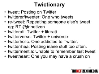 Twictionary tweet: Posting on Twitter twitterer/tweeter: One who tweets re-tweet: Repeating someone else’s tweet eg: RT @trinetizen twitterati: Twitter + literati twitterverse: Twitter + universe twitterholic: One addicted to Twitter. twitterrhea: Posting inane stuff too often. twittermentia: Unable to remember last tweet tweetheart: One you may have a crush on 