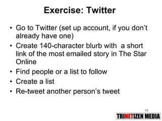 Exercise: Twitter Go to Twitter (set up account, if you don’t already have one) Create 140-character blurb with  a short link of the most emailed story in The Star Online Find people or a list to follow Create a list Re-tweet another person’s tweet 