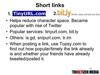 Short links Helps reduce character space. Became popular with rise of Twitter Popular services: tinyurl.com, bit.ly Others: is.gd, snipurl.com, tr.im  When posting a link, use Topsy.com to find out how popular/timely the link already is and whether your friends have already tweeted/posted it. 1. 2. 