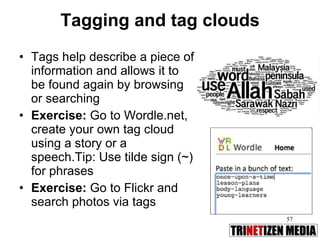 Tagging and tag clouds Tags help describe a piece of information and allows it to be found again by browsing or searching Exercise:  Go to Wordle.net, create your own tag cloud using a story or a speech.Tip: Use tilde sign (~) for phrases Exercise:  Go to Flickr and search photos via tags 