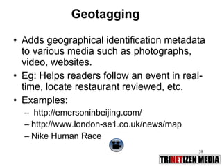 Geotagging Adds geographical identification metadata to various media such as photographs, video, websites. Eg: Helps readers follow an event in real-time, locate restaurant reviewed, etc. Examples: http://emersoninbeijing.com/ http://www.london-se1.co.uk/news/map Nike Human Race  