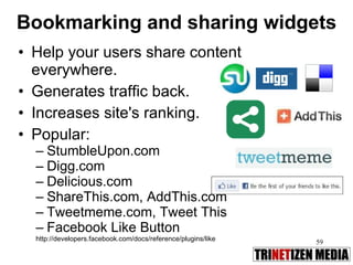 Bookmarking and sharing widgets Help your users share content everywhere.  Generates traffic back.  Increases site's ranking.  Popular: StumbleUpon.com Digg.com Delicious.com ShareThis.com, AddThis.com Tweetmeme.com, Tweet This Facebook Like Button http://developers.facebook.com/docs/reference/plugins/like 