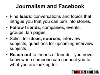Journalism and Facebook Find  leads : conversations and topics that intrigue you that you can turn into stories.  Follow friends , companies, events, groups, fan pages. Solicit for  ideas, sources,  interview subjects, questions for upcoming interview subjects. Reach out  to friends of friends - you never know when someone can connect you to what you are looking for. 