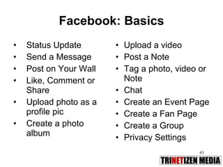 Facebook: Basics Status Update Send a Message Post on Your Wall Like, Comment or Share Upload photo as a profile pic Create a photo album Upload a video Post a Note Tag a photo, video or Note Chat Create an Event Page Create a Fan Page Create a Group  Privacy Settings  