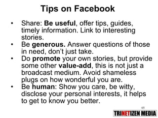Tips on Facebook Share:  Be useful , offer tips, guides, timely information. Link to interesting stories.  Be  generous.  Answer questions of those in need, don’t just take. Do  promote  your own stories, but provide some other  value-add , this is not just a broadcast medium. Avoid shameless plugs on how wonderful you are. Be  human : Show you care, be witty, disclose your personal interests, it helps to get to know you better. 