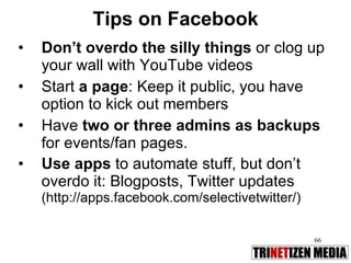 Don’t overdo the silly things  or clog up your wall with YouTube videos Start  a page : Keep it public, you have option to kick out members  Have  two or three admins as backups  for events/fan pages.  Use apps  to automate stuff, but don’t overdo it: Blogposts, Twitter updates  (http://apps.facebook.com/selectivetwitter/) Tips on Facebook 