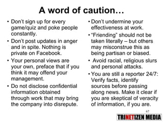 A word of caution… Don’t sign up for every game/quiz and poke people constantly. Don’t post updates in anger and in spite. Nothing is private on Facebook. Your personal views are your own, preface that if you think it may offend your management.  Do not disclose confidential information obtained through work that may bring the company into disrepute. Don’t undermine your effectiveness at work. “ Friending” should not be taken literally – but others may misconstrue this as being partisan or biased. Avoid racial, religious slurs and personal attacks. You are still a reporter 24/7: Verify facts, identify sources before passing along news. Make it clear if you are skeptical of veracity of information, if you are. 