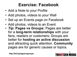 Exercise: Facebook Add a Note to your Profile Add photos, videos to your Wall Set up an Events page on Facebook Add photos, videos to an Event Tip:  Pages vs Groups:  Pages are better for a  long-term relationships  with your fans, readers or customers; Groups are better for  hosting an active discussion  and attracting quick attention.  Community pages are for generic causes or topics. http://bit.ly/pagesvsgroups 