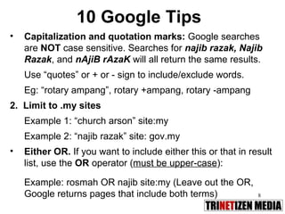 10 Google Tips Capitalization and quotation marks:  Google searches are  NOT  case sensitive. Searches for  najib razak, Najib Razak , and  nAjiB rAzaK  will all return the same results. Use “quotes” or + or - sign to include/exclude words.  Eg: “rotary ampang”, rotary +ampang, rotary -ampang 2.  Limit to .my sites Example 1: “church arson” site:my Example 2: “najib razak” site: gov.my Either OR.  If you want to include either this or that in result list, use the  OR  operator ( must be upper-case ): Example: rosmah OR najib site:my (Leave out the OR, Google returns pages that include both terms) 
