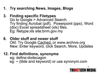 Try searching News, Images, Blogs Finding specific Filetypes Go to Google > Advanced Search. Try finding Acrobat (pdf),  Powerpoint (pps), Word (doc) Excel spreadsheet (xls) files.  Eg: filetype:xls site:bnm.gov.my Older stuff and newer stuff Old: Try Google  Cached,  or www.archive.org New: Enter keyword, click Search, More, Updates Find definitions, synonyms  eg: define:dodecagon eg: ~ (tilde and keyword) or use synonym.com 