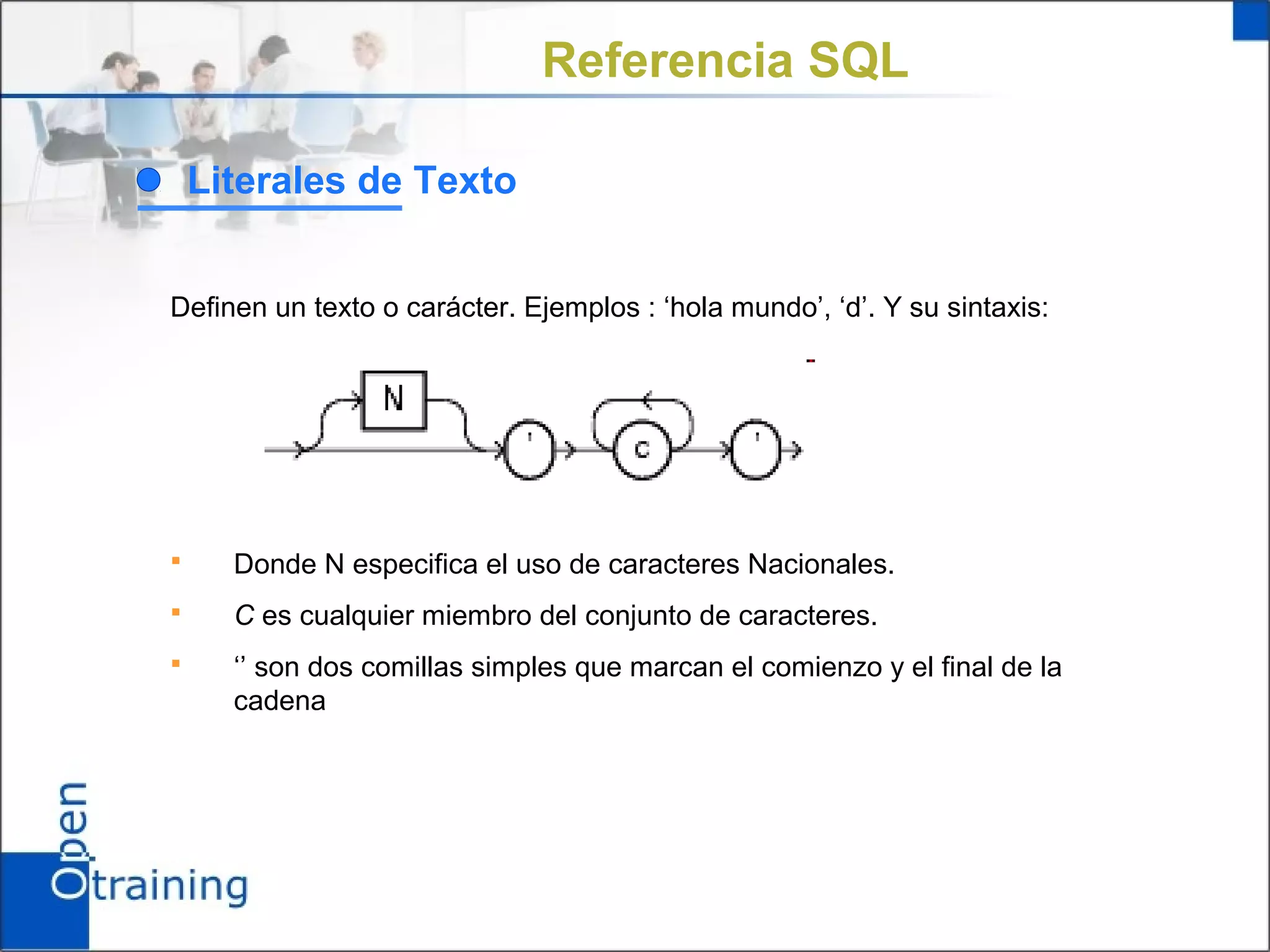 Referencia SQL

    Literales de Texto


Definen un texto o carácter. Ejemplos : ‘hola mundo’, ‘d’. Y su sintaxis:




     Donde N especifica el uso de caracteres Nacionales.
     C es cualquier miembro del conjunto de caracteres.
     ‘’ son dos comillas simples que marcan el comienzo y el final de la
      cadena
 