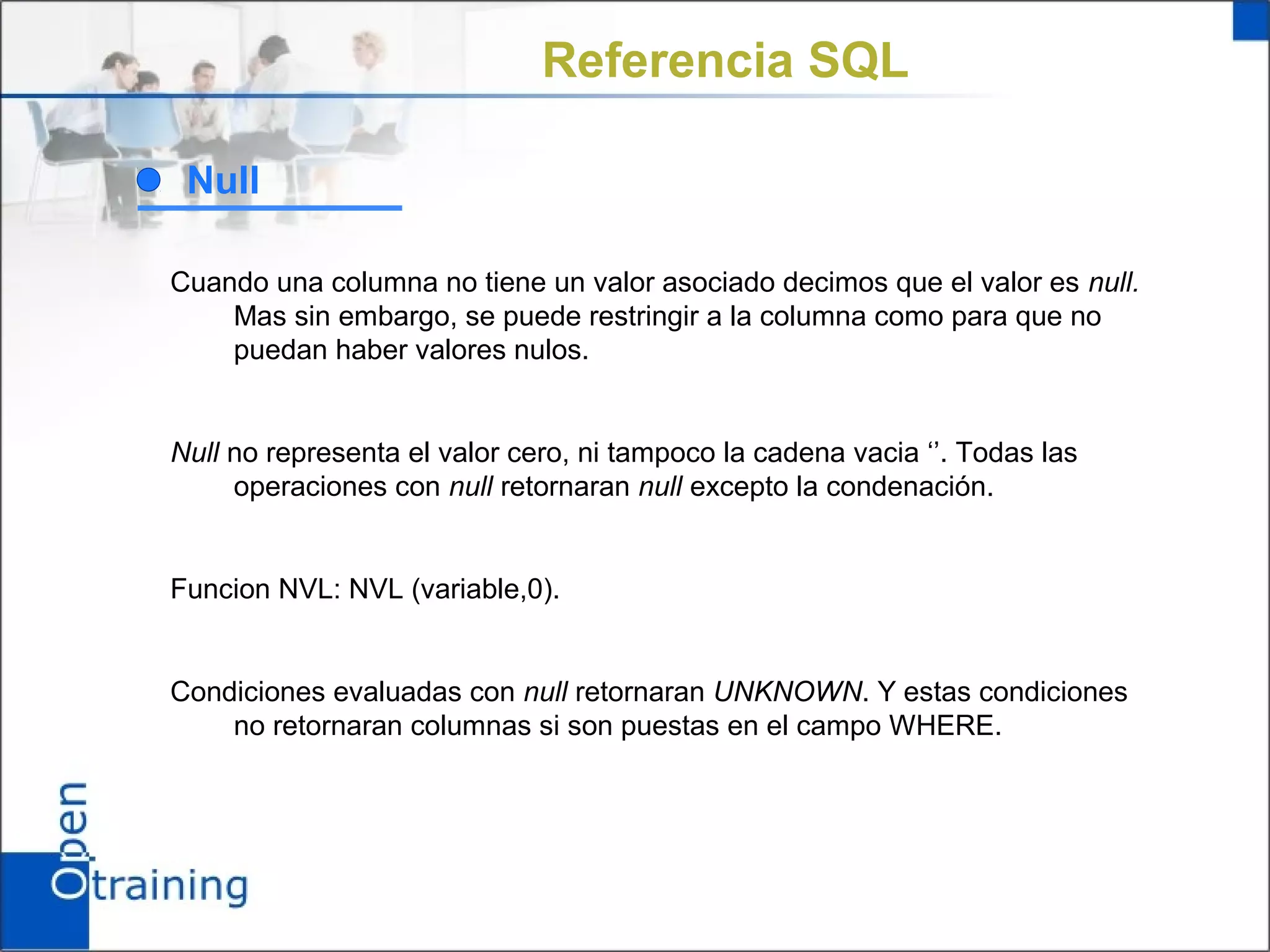 Referencia SQL

 Null

Cuando una columna no tiene un valor asociado decimos que el valor es null.
    Mas sin embargo, se puede restringir a la columna como para que no
    puedan haber valores nulos.


Null no representa el valor cero, ni tampoco la cadena vacia ‘’. Todas las
     operaciones con null retornaran null excepto la condenación.


Funcion NVL: NVL (variable,0).


Condiciones evaluadas con null retornaran UNKNOWN. Y estas condiciones
    no retornaran columnas si son puestas en el campo WHERE.
 