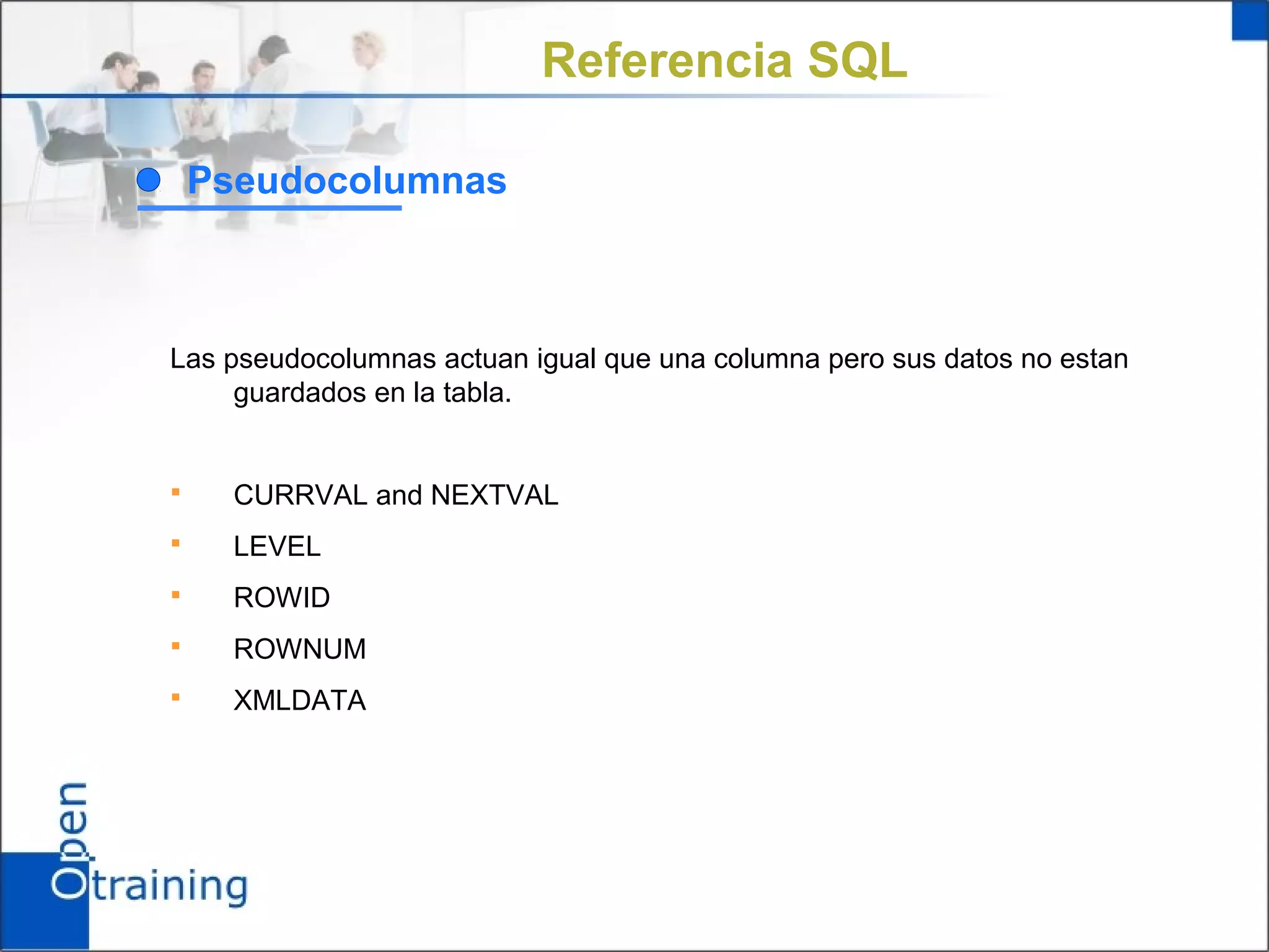 Referencia SQL

    Pseudocolumnas



Las pseudocolumnas actuan igual que una columna pero sus datos no estan
     guardados en la tabla.


     CURRVAL and NEXTVAL
     LEVEL
     ROWID
     ROWNUM
     XMLDATA
 
