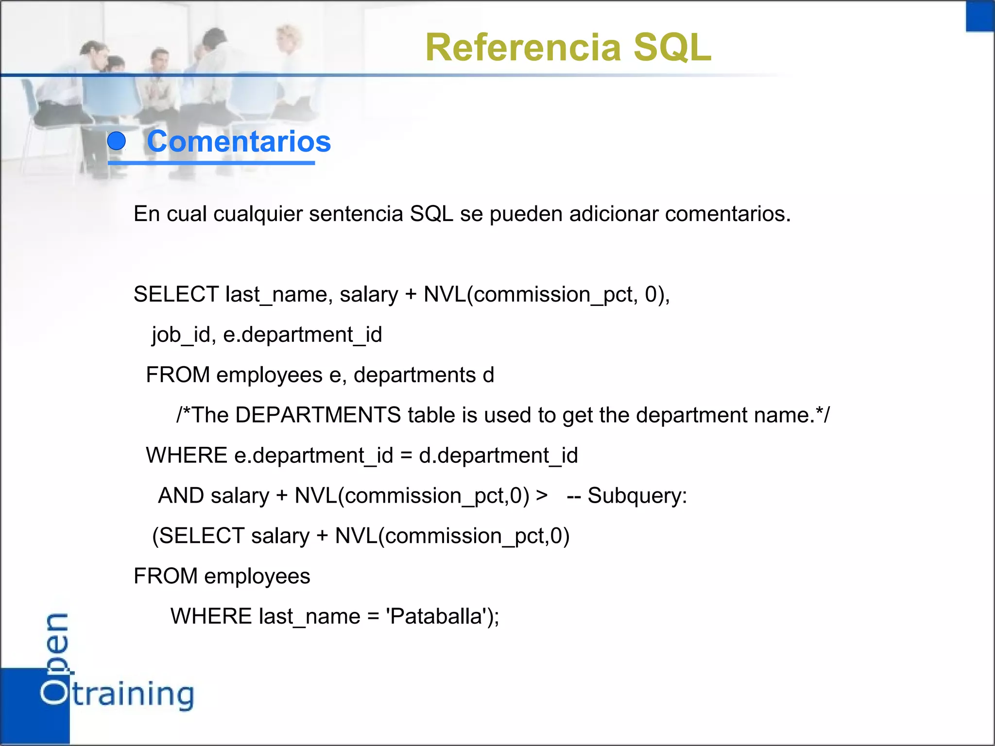 Referencia SQL

 Comentarios

En cual cualquier sentencia SQL se pueden adicionar comentarios.


SELECT last_name, salary + NVL(commission_pct, 0),
 job_id, e.department_id
 FROM employees e, departments d
    /*The DEPARTMENTS table is used to get the department name.*/
 WHERE e.department_id = d.department_id
  AND salary + NVL(commission_pct,0) > -- Subquery:
 (SELECT salary + NVL(commission_pct,0)
FROM employees
   WHERE last_name = 'Pataballa');
 