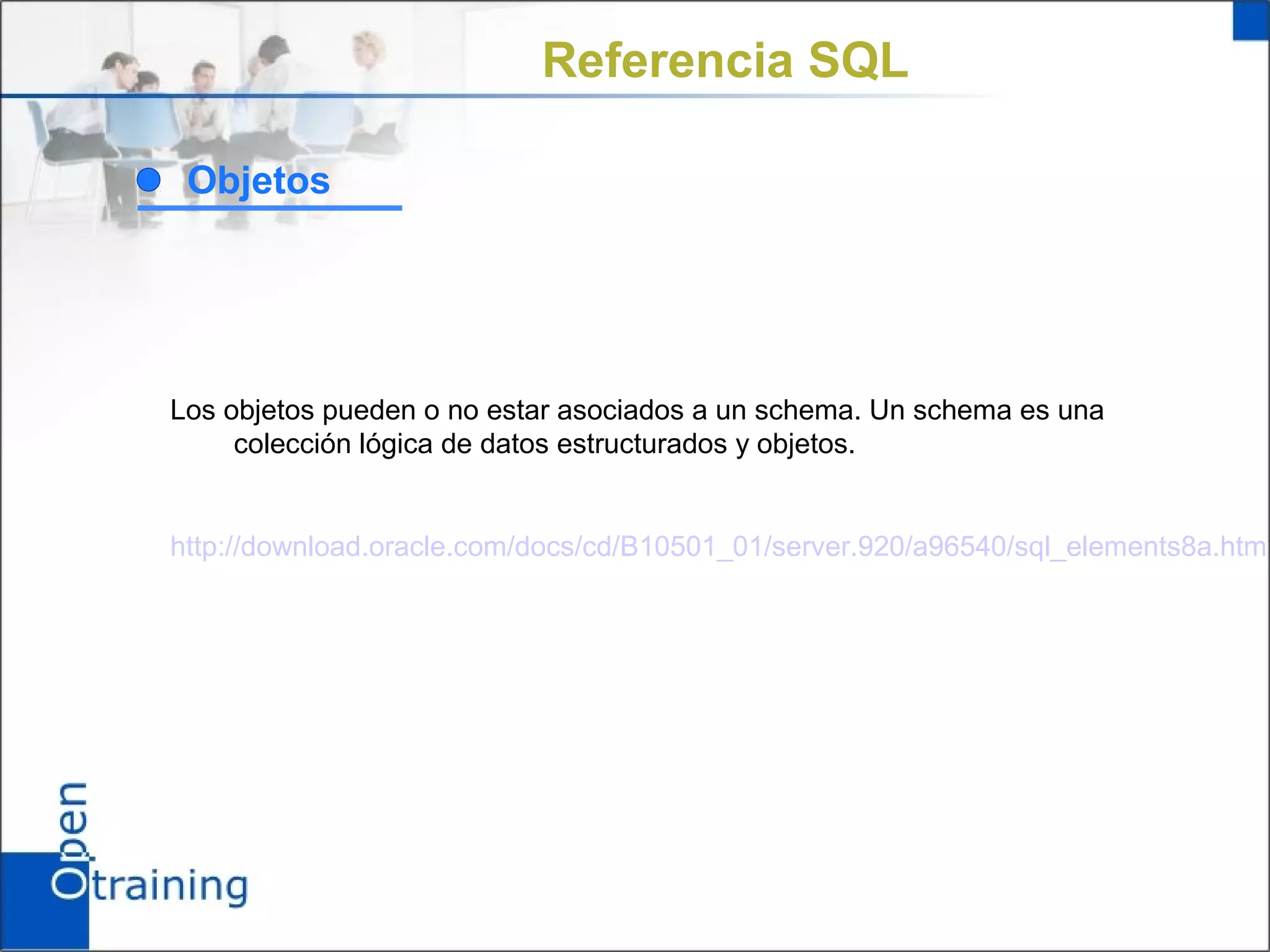 Referencia SQL

 Objetos




Los objetos pueden o no estar asociados a un schema. Un schema es una
     colección lógica de datos estructurados y objetos.


http://download.oracle.com/docs/cd/B10501_01/server.920/a96540/sql_elements8a.htm
 