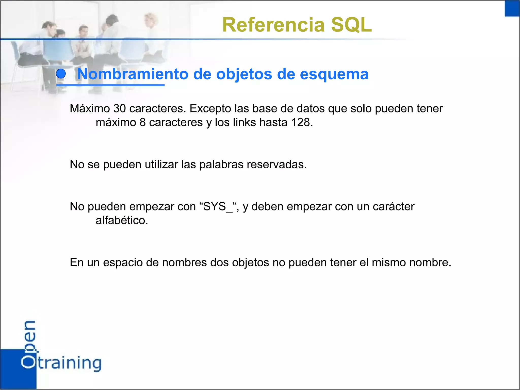 Referencia SQL

 Nombramiento de objetos de esquema

Máximo 30 caracteres. Excepto las base de datos que solo pueden tener
    máximo 8 caracteres y los links hasta 128.


No se pueden utilizar las palabras reservadas.


No pueden empezar con “SYS_“, y deben empezar con un carácter
    alfabético.


En un espacio de nombres dos objetos no pueden tener el mismo nombre.
 