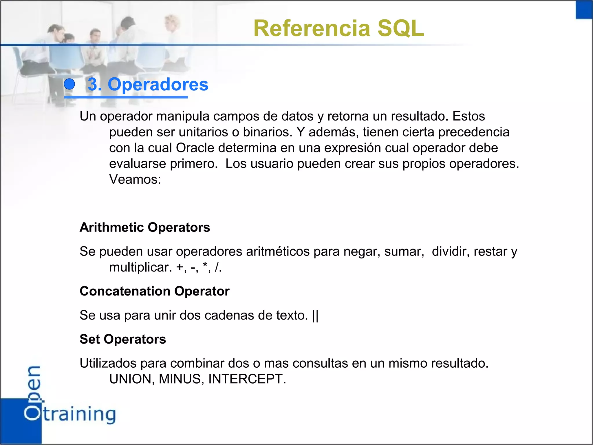 Referencia SQL

 3. Operadores
Un operador manipula campos de datos y retorna un resultado. Estos
    pueden ser unitarios o binarios. Y además, tienen cierta precedencia
    con la cual Oracle determina en una expresión cual operador debe
    evaluarse primero. Los usuario pueden crear sus propios operadores.
    Veamos:


Arithmetic Operators
Se pueden usar operadores aritméticos para negar, sumar, dividir, restar y
    multiplicar. +, -, *, /.
Concatenation Operator
Se usa para unir dos cadenas de texto. ||
Set Operators
Utilizados para combinar dos o mas consultas en un mismo resultado.
      UNION, MINUS, INTERCEPT.
 