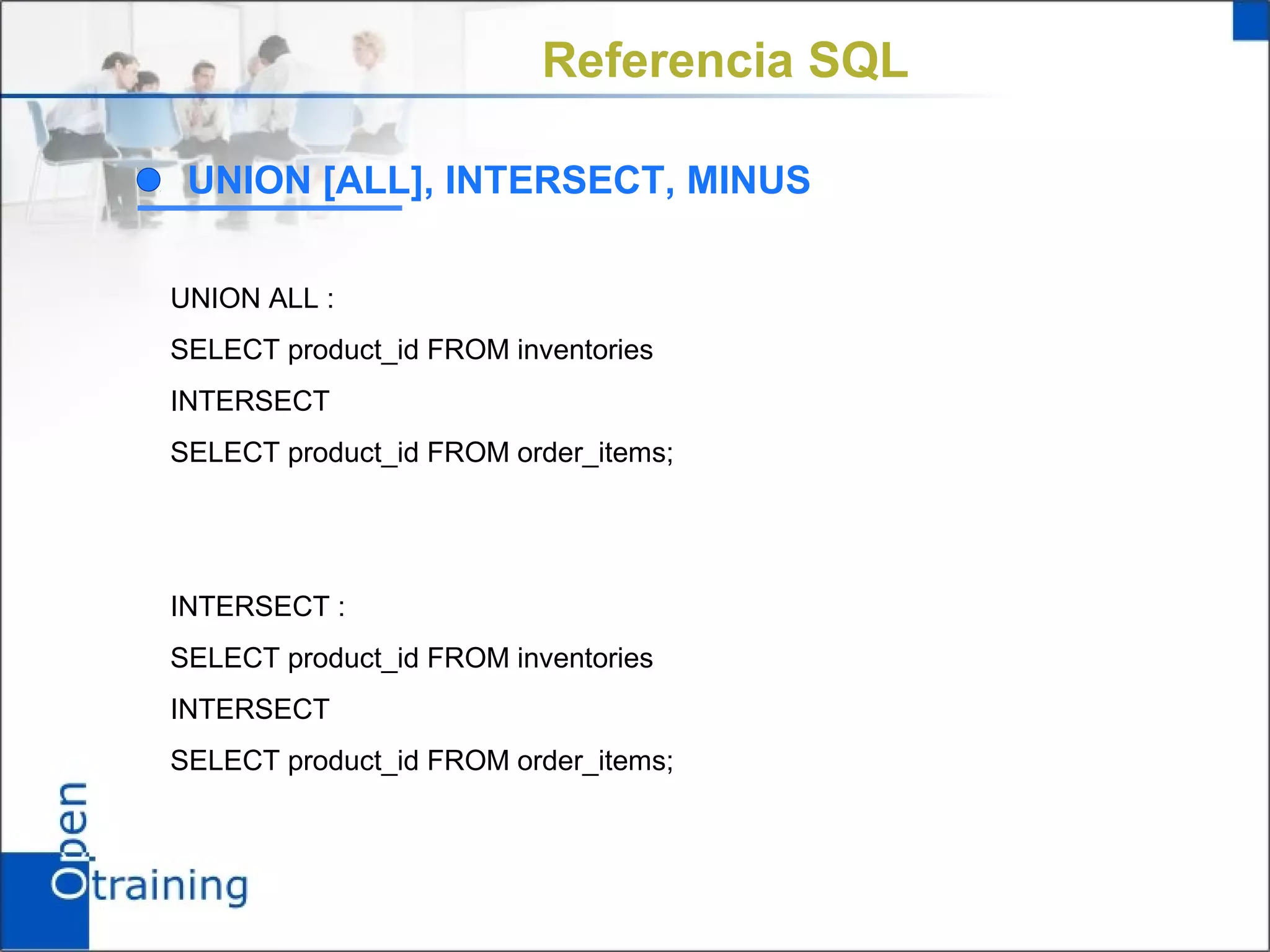Referencia SQL

 UNION [ALL], INTERSECT, MINUS

UNION ALL :
SELECT product_id FROM inventories
INTERSECT
SELECT product_id FROM order_items;




INTERSECT :
SELECT product_id FROM inventories
INTERSECT
SELECT product_id FROM order_items;
 