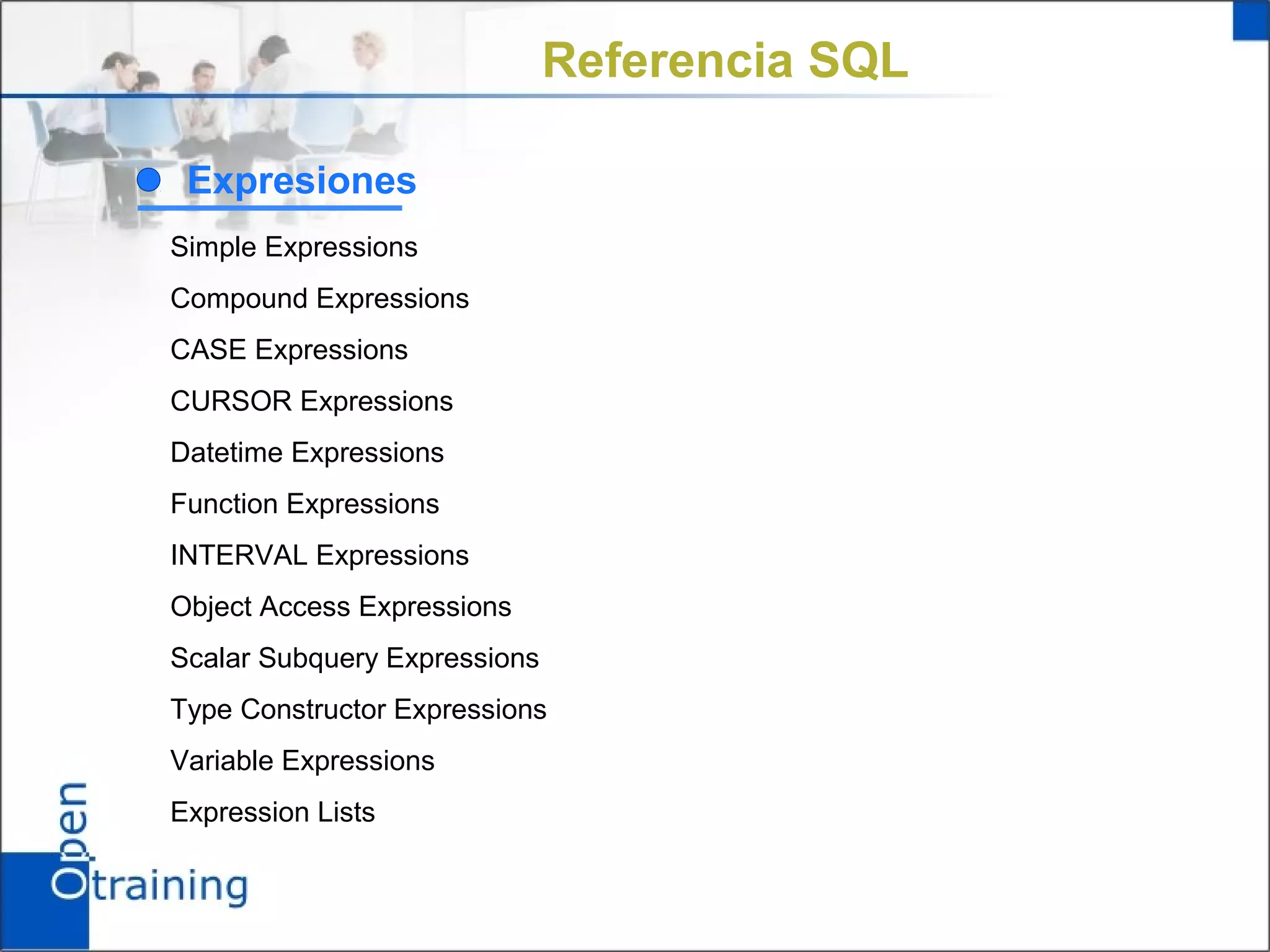 Referencia SQL

 Expresiones
Simple Expressions
Compound Expressions
CASE Expressions
CURSOR Expressions
Datetime Expressions
Function Expressions
INTERVAL Expressions
Object Access Expressions
Scalar Subquery Expressions
Type Constructor Expressions
Variable Expressions
Expression Lists
 