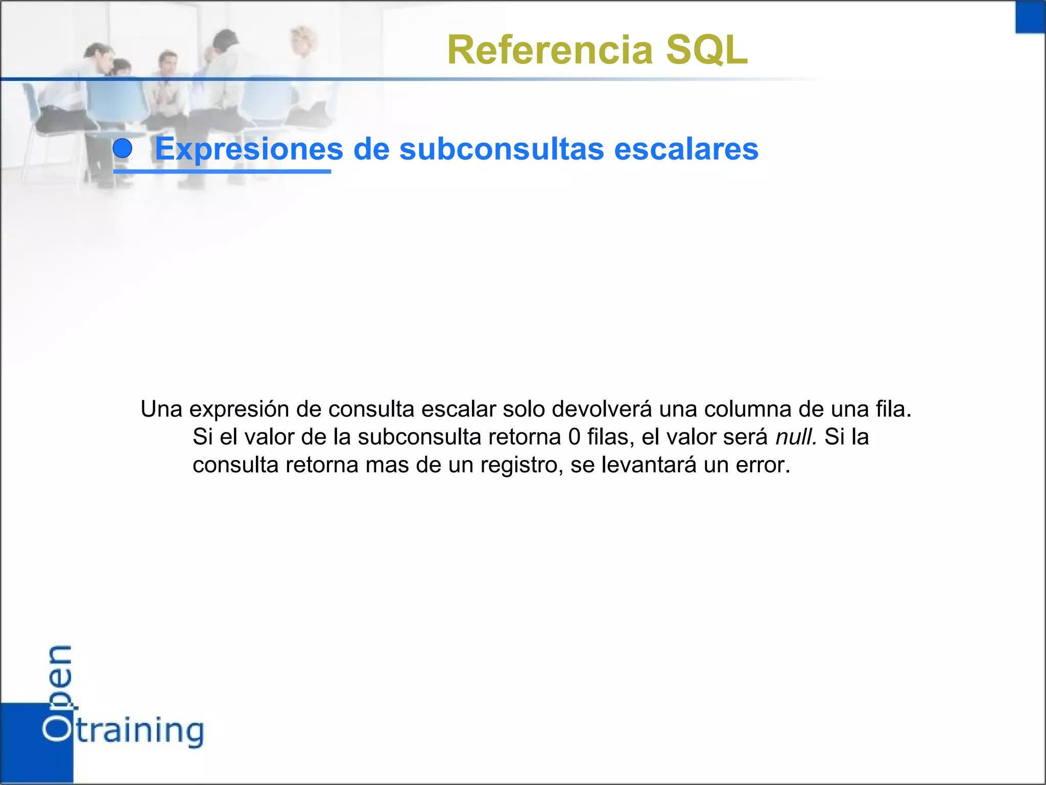 Referencia SQL

 Expresiones de subconsultas escalares




Una expresión de consulta escalar solo devolverá una columna de una fila.
    Si el valor de la subconsulta retorna 0 filas, el valor será null. Si la
    consulta retorna mas de un registro, se levantará un error.
 