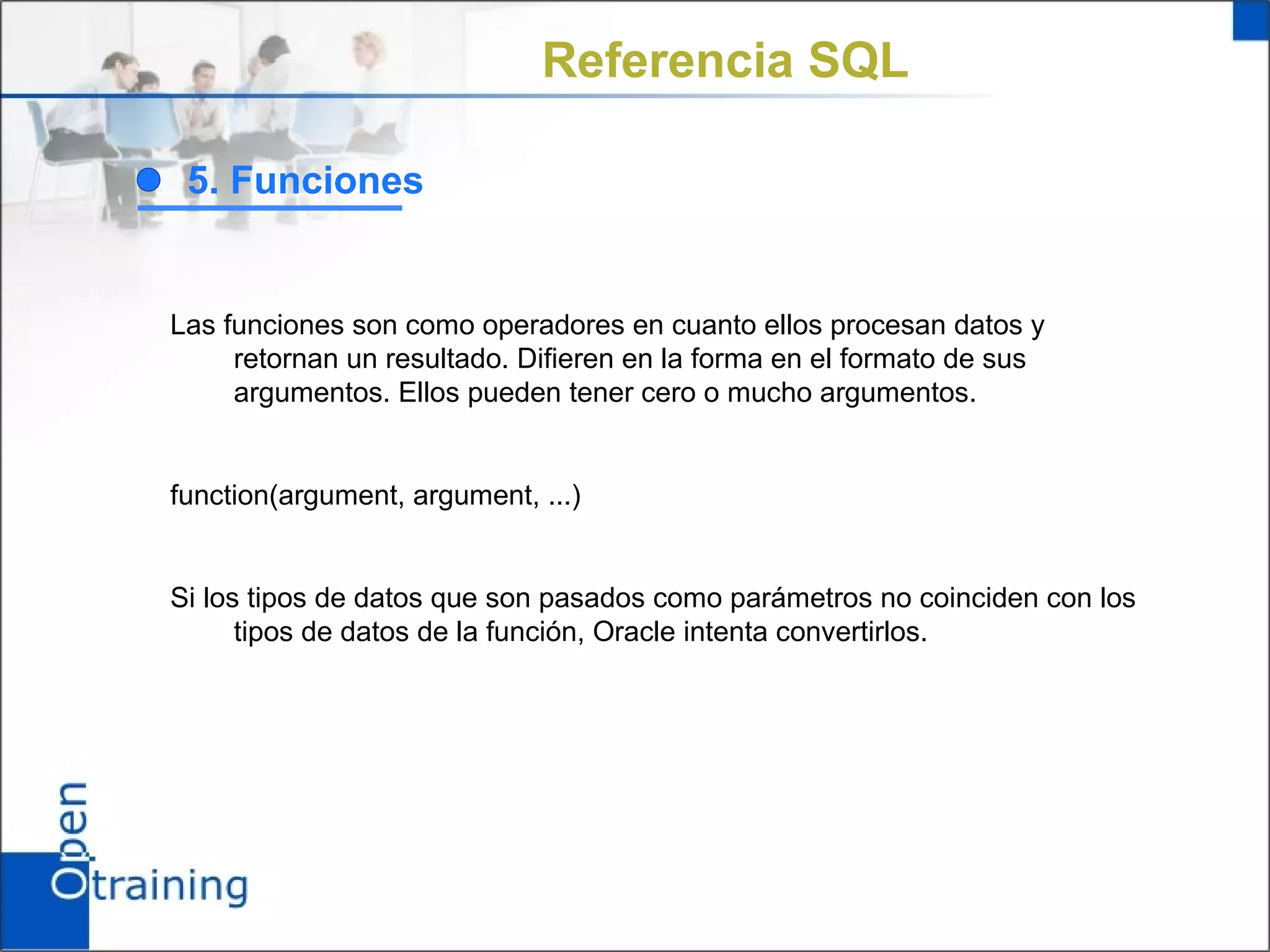 Referencia SQL

 5. Funciones


Las funciones son como operadores en cuanto ellos procesan datos y
     retornan un resultado. Difieren en la forma en el formato de sus
     argumentos. Ellos pueden tener cero o mucho argumentos.


function(argument, argument, ...)


Si los tipos de datos que son pasados como parámetros no coinciden con los
      tipos de datos de la función, Oracle intenta convertirlos.
 