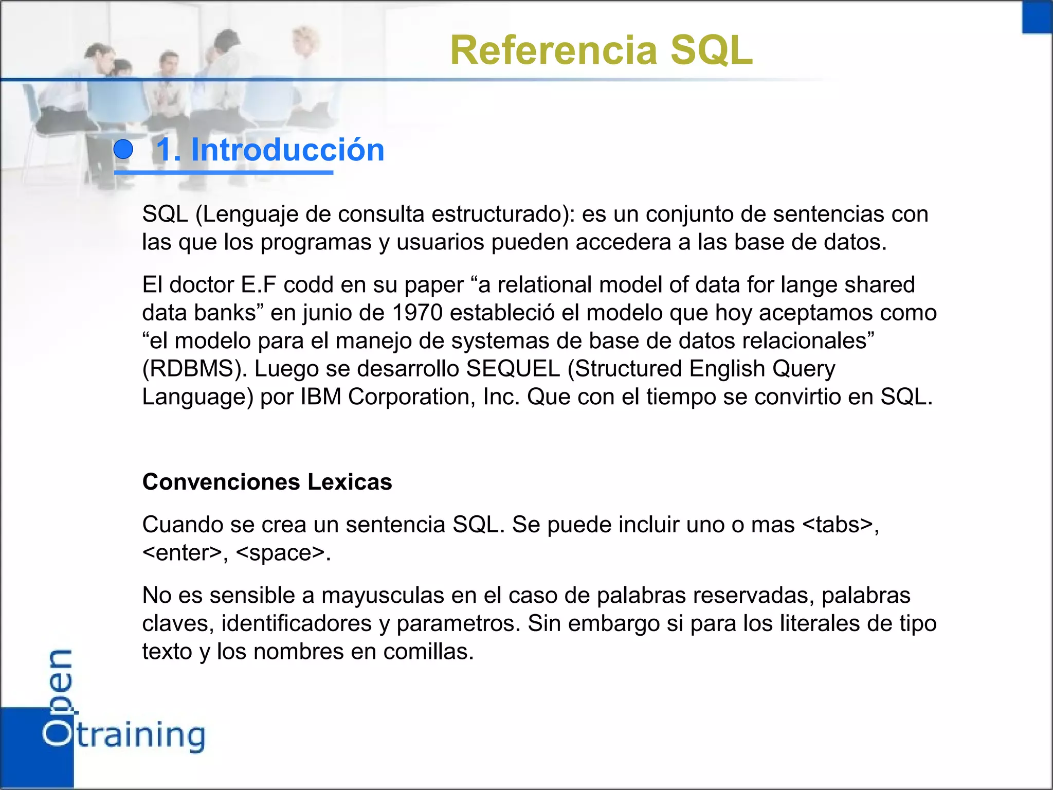 Referencia SQL

 1. Introducción
SQL (Lenguaje de consulta estructurado): es un conjunto de sentencias con
las que los programas y usuarios pueden accedera a las base de datos.
El doctor E.F codd en su paper “a relational model of data for lange shared
data banks” en junio de 1970 estableció el modelo que hoy aceptamos como
“el modelo para el manejo de systemas de base de datos relacionales”
(RDBMS). Luego se desarrollo SEQUEL (Structured English Query
Language) por IBM Corporation, Inc. Que con el tiempo se convirtio en SQL.


Convenciones Lexicas
Cuando se crea un sentencia SQL. Se puede incluir uno o mas <tabs>,
<enter>, <space>.
No es sensible a mayusculas en el caso de palabras reservadas, palabras
claves, identificadores y parametros. Sin embargo si para los literales de tipo
texto y los nombres en comillas.
 