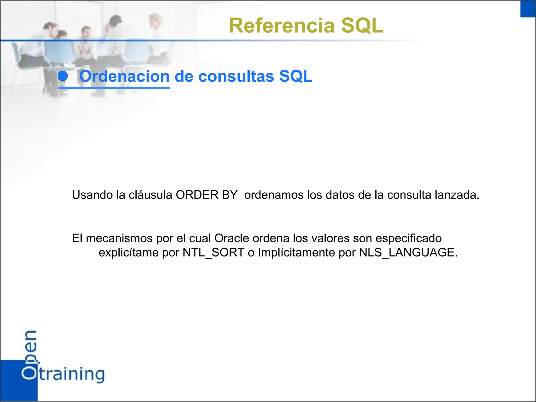 Referencia SQL

 Ordenacion de consultas SQL




Usando la cláusula ORDER BY ordenamos los datos de la consulta lanzada.


El mecanismos por el cual Oracle ordena los valores son especificado
    explicítame por NTL_SORT o Implícitamente por NLS_LANGUAGE.
 