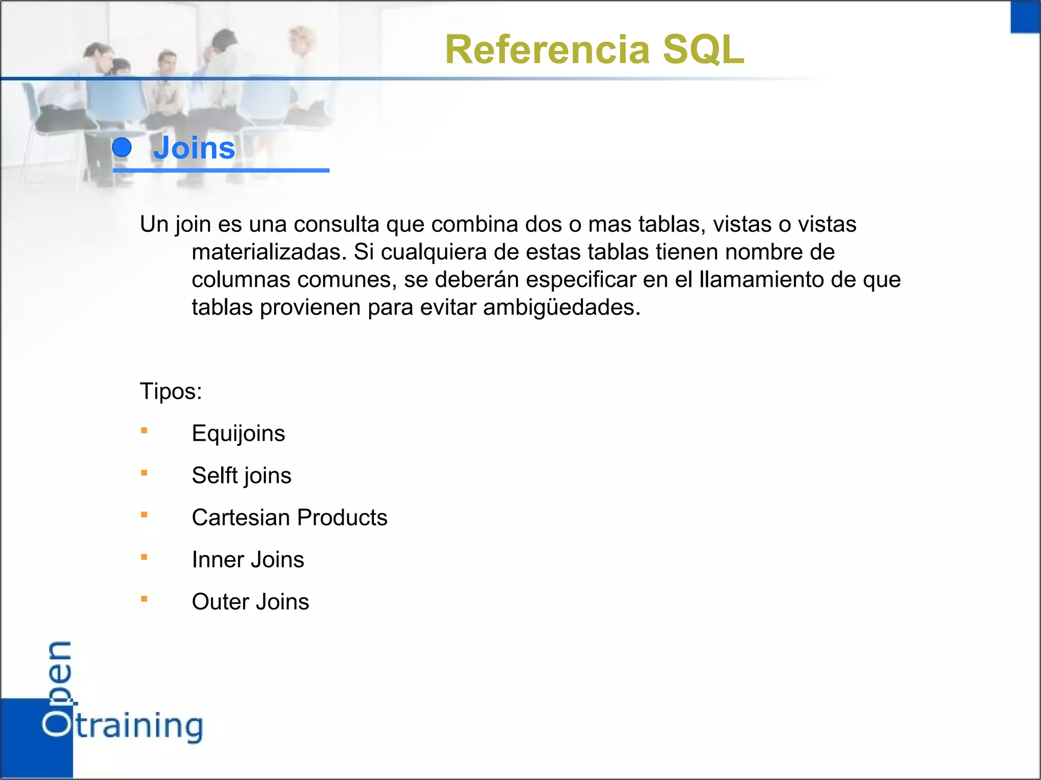 Referencia SQL

    Joins

Un join es una consulta que combina dos o mas tablas, vistas o vistas
     materializadas. Si cualquiera de estas tablas tienen nombre de
     columnas comunes, se deberán especificar en el llamamiento de que
     tablas provienen para evitar ambigüedades.


Tipos:
     Equijoins
     Selft joins
     Cartesian Products
     Inner Joins
     Outer Joins
 